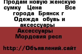 Продам новую женскую сумку › Цена ­ 1 900 - Все города, Брянск г. Одежда, обувь и аксессуары » Аксессуары   . Мордовия респ.